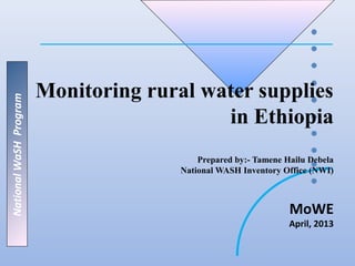 Monitoring rural water supplies
National WaSH Program




                                           in Ethiopia
                                           Prepared by:- Tamene Hailu Debela
                                       National WASH Inventory Office (NWI)



                                                                 MoWE
                                                                 April, 2013
 