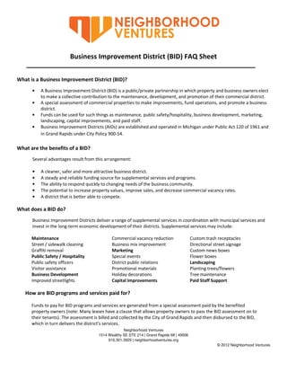 Business Improvement District (BID) FAQ Sheet

What is a Business Improvement District (BID)?
      •   A Business Improvement District (BID) is a public/private partnership in which property and business owners elect
          to make a collective contribution to the maintenance, development, and promotion of their commercial district.
      •   A special assessment of commercial properties to make improvements, fund operations, and promote a business
          district.
      •   Funds can be used for such things as maintenance, public safety/hospitality, business development, marketing,
          landscaping, capital improvements, and paid staff.
      •   Business Improvement Districts (AIDs) are established and operated in Michigan under Public Act 120 of 1961 and
          in Grand Rapids under City Policy 900-54.

What are the benefits of a BID?
      Several advantages result from this arrangement:

      •   A cleaner, safer and more attractive business district.
      •   A steady and reliable funding source for supplemental services and programs.
      •   The ability to respond quickly to changing needs of the business community.
      •   The potential to increase property values, improve sales, and decrease commercial vacancy rates.
      •   A district that is better able to compete.

What does a BID do?
      Business Improvement Districts deliver a range of supplemental services in coordination with municipal services and
      invest in the long-term economic development of their districts. Supplemental services may include:

      Maintenance                             Commercial vacancy reduction                 Custom trash receptacles
      Street / sidewalk cleaning              Business mix improvement                     Directional street signage
      Graffiti removal                        Marketing                                    Custom news boxes
      Public Safety / Hospitality             Special events                               Flower boxes
      Public safety officers                  District public relations                    Landscaping
      Visitor assistance                      Promotional materials                        Planting trees/flowers
      Business Development                    Holiday decorations                          Tree maintenance
      Improved streetlights                   Capital Improvements                         Paid Staff Support

   How are BID programs and services paid for?

      Funds to pay for BID programs and services are generated from a special assessment paid by the benefited
      property owners (note: Many leases have a clause that allows property owners to pass the BID assessment on to
      their tenants). The assessment is billed and collected by the City of Grand Rapids and then disbursed to the BID,
      which in turn delivers the district’s services.
                                                    Neighborhood Ventures
                                       1514 Wealthy SE STE 214 | Grand Rapids MI | 49506
                                            616.301.3929 | neighborhoodventures.org
                                                                                                        © 2012 Neighborhood Ventures
 