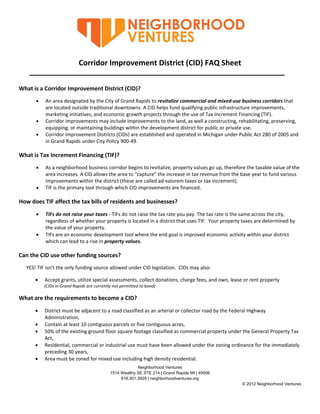  

                                                                                 

                                                                                 

                                 Corridor Improvement District (CID) FAQ Sheet 
                                                                                  

What is a Corridor Improvement District (CID)?  
              An area designated by the City of Grand Rapids to revitalize commercial and mixed‐use business corridors that 
               are located outside traditional downtowns. A CID helps fund qualifying public infrastructure improvements, 
               marketing initiatives, and economic growth projects through the use of Tax Increment Financing (TIF). 
              Corridor improvements may include improvements to the land, as well a constructing, rehabilitating, preserving, 
               equipping, or maintaining buildings within the development district for public or private use. 
              Corridor Improvement Districts (CIDs) are established and operated in Michigan under Public Act 280 of 2005 and 
               in Grand Rapids under City Policy 900‐49. 
 
What is Tax Increment Financing (TIF)? 
              As a neighborhood business corridor begins to revitalize, property values go up, therefore the taxable value of the 
               area increases. A CID allows the area to “capture” the increase in tax revenue from the base year to fund various 
               improvements within the district (these are called ad‐valorem taxes or tax increment). 
              TIF is the primary tool through which CID improvements are financed. 
 
How does TIF affect the tax bills of residents and businesses?                                                                 
              TIFs do not raise your taxes ‐ TIFs do not raise the tax rate you pay. The tax rate is the same across the city, 
               regardless of whether your property is located in a district that uses TIF.  Your property taxes are determined by 
               the value of your property. 
              TIFs are an economic development tool where the end goal is improved economic activity within your district 
               which can lead to a rise in property values. 
 
Can the CID use other funding sources?                                                                                                     
      YES! TIF isn’t the only funding source allowed under CID legislation.  CIDs may also: 

                Accept grants, utilize special assessments, collect donations, charge fees, and own, lease or rent property 
                       (CIDs in Grand Rapids are currently not permitted to bond) 

What are the requirements to become a CID? 
             District must be adjacent to a road classified as an arterial or collector road by the Federal Highway   
              Administration, 
             Contain at least 10 contiguous parcels or five contiguous acres, 
             50% of the existing ground floor square footage classified as commercial property under the General Property Tax 
              Act, 
             Residential, commercial or industrial use must have been allowed under the zoning ordinance for the immediately 
              preceding 30 years, 
             Area must be zoned for mixed use including high density residential. 
                                                                Neighborhood Ventures
                                                   1514 Wealthy SE STE 214 | Grand Rapids MI | 49506
                                                        616.301.3929 | neighborhoodventures.org
                                                                                                                              © 2012 Neighborhood Ventures


 
 