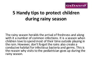 5 Handy tips to protect children
during rainy season
The rainy season heralds the arrival of freshness and along
with it a number of common infections. It is a season when
children love to spend most of their time outside playing in
the rain. However, don’t forget the rains also create a
conducive habitat for infectious bacteria and germs. This is
the reason why visits to the pediatrician goes up during the
rainy season.
 