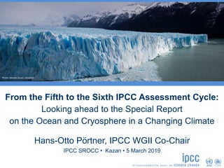 From the Fifth to the Sixth IPCC Assessment Cycle:
Looking ahead to the Special Report
on the Ocean and Cryosphere in a Changing Climate
IPCC SROCC • Kazan • 5 March 2019
Hans-Otto Pörtner, IPCC WGII Co-Chair
Photo: Miriam Duran, Unsplash
 