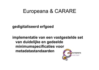 Europeana & CARARE

gedigitaliseerd erfgoed

implementatie van een vastgestelde set
  van duidelijke en gedeelde
  minimumspecificaties voor
  metadatastandaarden
 