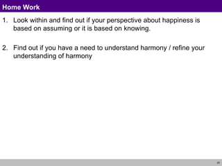 20
Home Work
1. Look within and find out if your perspective about happiness is
based on assuming or it is based on knowing.
2. Find out if you have a need to understand harmony / refine your
understanding of harmony
 