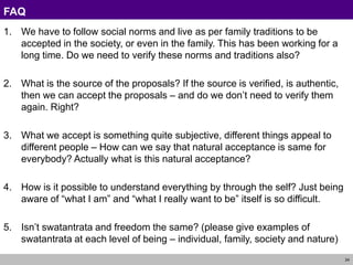 24
FAQ
1. We have to follow social norms and live as per family traditions to be
accepted in the society, or even in the family. This has been working for a
long time. Do we need to verify these norms and traditions also?
2. What is the source of the proposals? If the source is verified, is authentic,
then we can accept the proposals – and do we don’t need to verify them
again. Right?
3. What we accept is something quite subjective, different things appeal to
different people – How can we say that natural acceptance is same for
everybody? Actually what is this natural acceptance?
4. How is it possible to understand everything by through the self? Just being
aware of “what I am” and “what I really want to be” itself is so difficult.
5. Isn’t swatantrata and freedom the same? (please give examples of
swatantrata at each level of being – individual, family, society and nature)
 