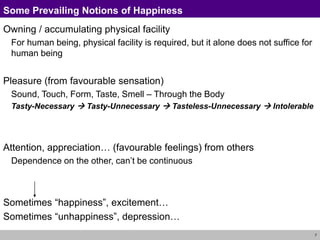 7
Some Prevailing Notions of Happiness
Owning / accumulating physical facility
For human being, physical facility is required, but it alone does not suffice for
human being
Pleasure (from favourable sensation)
Sound, Touch, Form, Taste, Smell – Through the Body
Tasty-Necessary  Tasty-Unnecessary  Tasteless-Unnecessary  Intolerable
Attention, appreciation… (favourable feelings) from others
Dependence on the other, can’t be continuous
Sometimes “happiness”, excitement…
Sometimes “unhappiness”, depression…
 