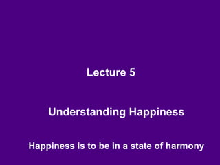 Lecture 5
Understanding Happiness
Happiness is to be in a state of harmony
 