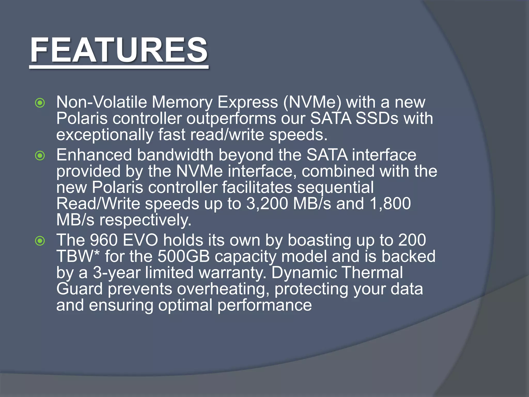 FEATURES
 Non-Volatile Memory Express (NVMe) with a new
Polaris controller outperforms our SATA SSDs with
exceptionally fast read/write speeds.
 Enhanced bandwidth beyond the SATA interface
provided by the NVMe interface, combined with the
new Polaris controller facilitates sequential
Read/Write speeds up to 3,200 MB/s and 1,800
MB/s respectively.
 The 960 EVO holds its own by boasting up to 200
TBW* for the 500GB capacity model and is backed
by a 3-year limited warranty. Dynamic Thermal
Guard prevents overheating, protecting your data
and ensuring optimal performance
 