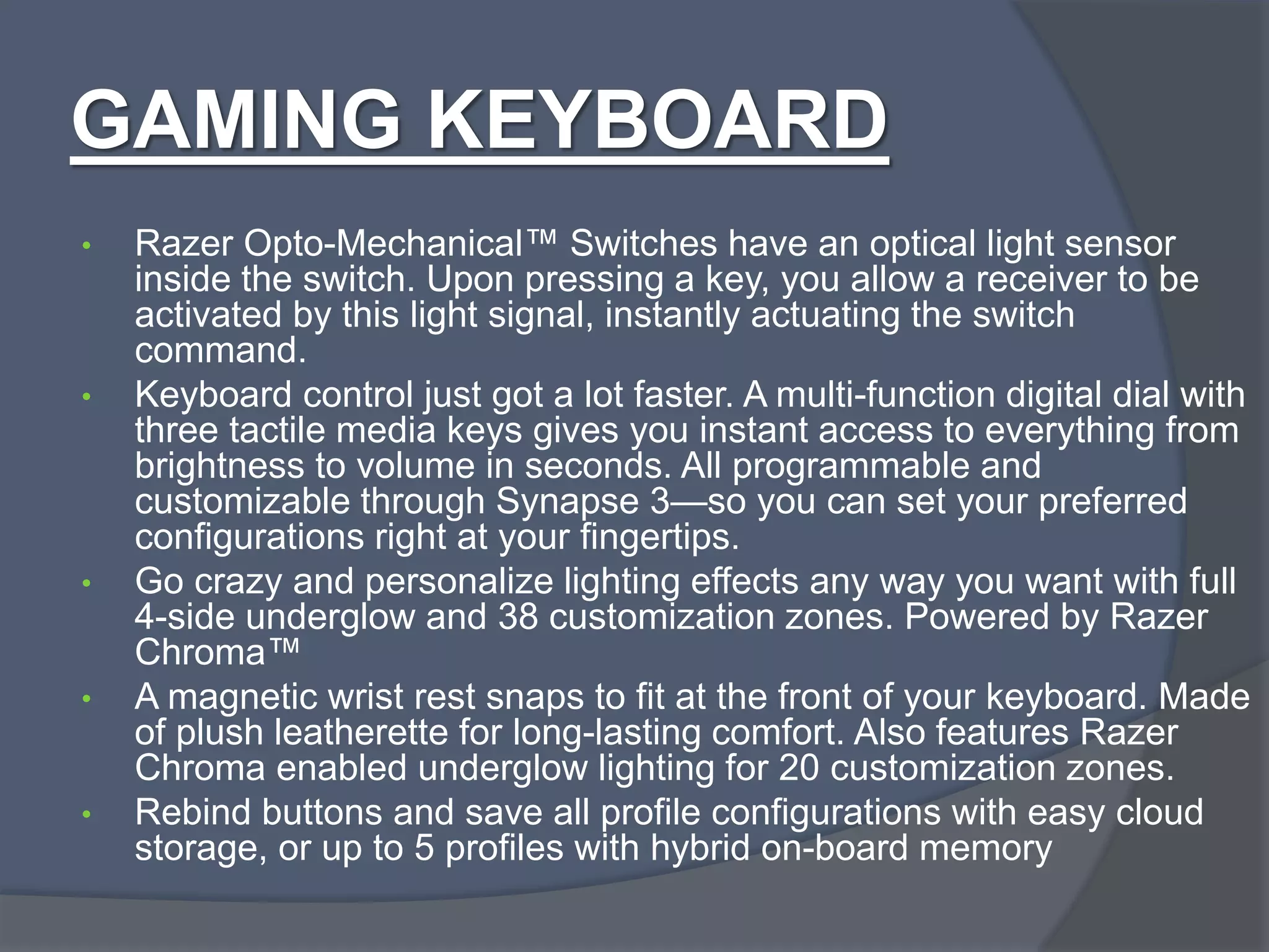 GAMING KEYBOARD
• Razer Opto-Mechanical™ Switches have an optical light sensor
inside the switch. Upon pressing a key, you allow a receiver to be
activated by this light signal, instantly actuating the switch
command.
• Keyboard control just got a lot faster. A multi-function digital dial with
three tactile media keys gives you instant access to everything from
brightness to volume in seconds. All programmable and
customizable through Synapse 3—so you can set your preferred
configurations right at your fingertips.
• Go crazy and personalize lighting effects any way you want with full
4-side underglow and 38 customization zones. Powered by Razer
Chroma™
• A magnetic wrist rest snaps to fit at the front of your keyboard. Made
of plush leatherette for long-lasting comfort. Also features Razer
Chroma enabled underglow lighting for 20 customization zones.
• Rebind buttons and save all profile configurations with easy cloud
storage, or up to 5 profiles with hybrid on-board memory
 