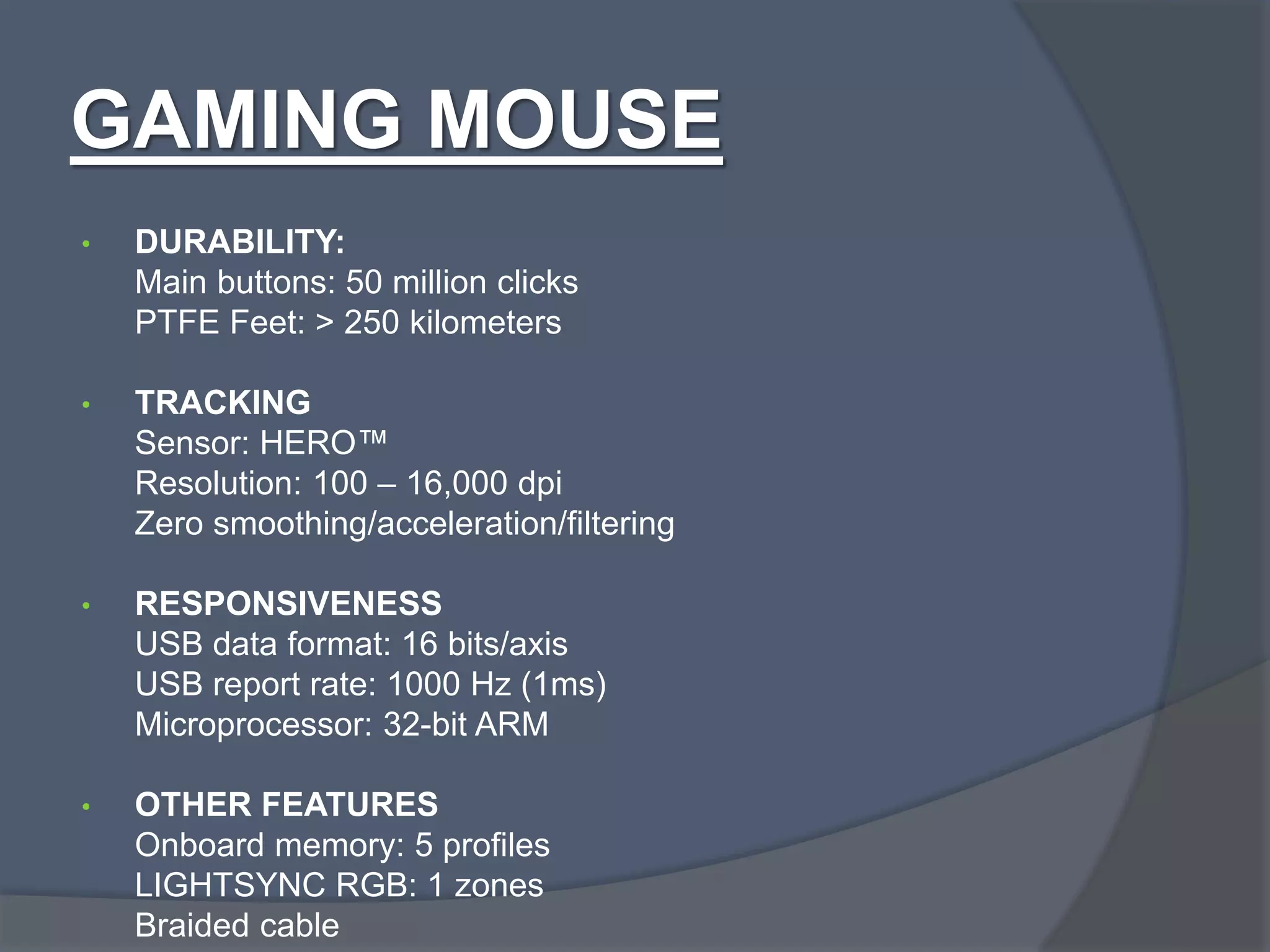 GAMING MOUSE
• DURABILITY:
Main buttons: 50 million clicks
PTFE Feet: > 250 kilometers
• TRACKING
Sensor: HERO™
Resolution: 100 – 16,000 dpi
Zero smoothing/acceleration/filtering
• RESPONSIVENESS
USB data format: 16 bits/axis
USB report rate: 1000 Hz (1ms)
Microprocessor: 32-bit ARM
• OTHER FEATURES
Onboard memory: 5 profiles
LIGHTSYNC RGB: 1 zones
Braided cable
 