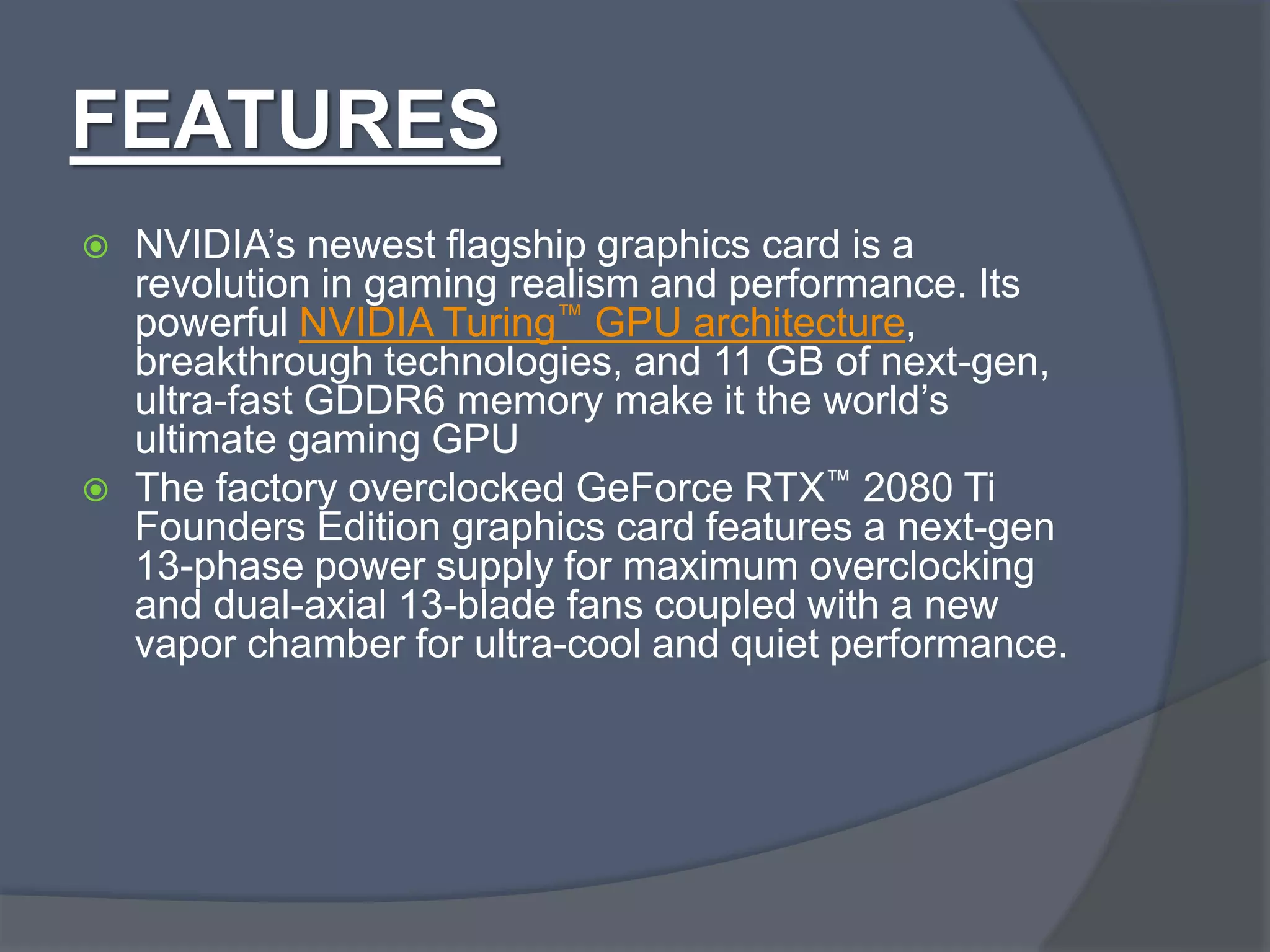 FEATURES
 NVIDIA’s newest flagship graphics card is a
revolution in gaming realism and performance. Its
powerful NVIDIA Turing™ GPU architecture,
breakthrough technologies, and 11 GB of next-gen,
ultra-fast GDDR6 memory make it the world’s
ultimate gaming GPU
 The factory overclocked GeForce RTX™ 2080 Ti
Founders Edition graphics card features a next-gen
13-phase power supply for maximum overclocking
and dual-axial 13-blade fans coupled with a new
vapor chamber for ultra-cool and quiet performance.
 