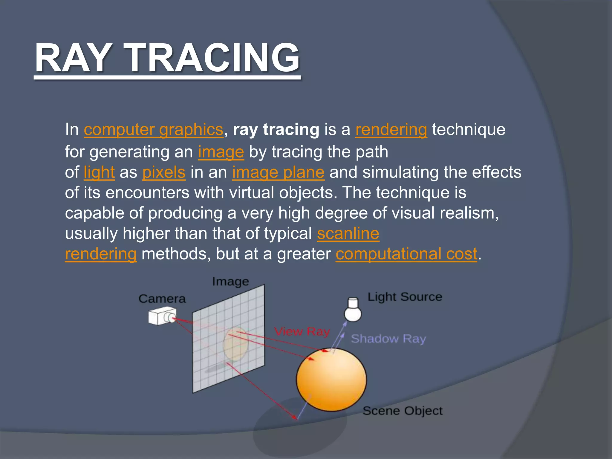 RAY TRACING
In computer graphics, ray tracing is a rendering technique
for generating an image by tracing the path
of light as pixels in an image plane and simulating the effects
of its encounters with virtual objects. The technique is
capable of producing a very high degree of visual realism,
usually higher than that of typical scanline
rendering methods, but at a greater computational cost.
 