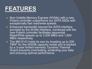 FEATURES
 Non-Volatile Memory Express (NVMe) with a new
Polaris controller outperforms our SATA SSDs with
exceptionally fast read/write speeds.
 Enhanced bandwidth beyond the SATA interface
provided by the NVMe interface, combined with the
new Polaris controller facilitates sequential
Read/Write speeds up to 3,200 MB/s and 1,800
MB/s respectively.
 The 960 EVO holds its own by boasting up to 200
TBW* for the 500GB capacity model and is backed
by a 3-year limited warranty. Dynamic Thermal
Guard prevents overheating, protecting your data
and ensuring optimal performance
 