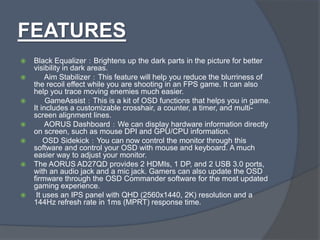 FEATURES
 Black Equalizer：Brightens up the dark parts in the picture for better
visibility in dark areas.
 Aim Stabilizer：This feature will help you reduce the blurriness of
the recoil effect while you are shooting in an FPS game. It can also
help you trace moving enemies much easier.
 GameAssist：This is a kit of OSD functions that helps you in game.
It includes a customizable crosshair, a counter, a timer, and multi-
screen alignment lines.
 AORUS Dashboard：We can display hardware information directly
on screen, such as mouse DPI and GPU/CPU information.
 OSD Sidekick：You can now control the monitor through this
software and control your OSD with mouse and keyboard. A much
easier way to adjust your monitor.
 The AORUS AD27QD provides 2 HDMIs, 1 DP, and 2 USB 3.0 ports,
with an audio jack and a mic jack. Gamers can also update the OSD
firmware through the OSD Commander software for the most updated
gaming experience.
 It uses an IPS panel with QHD (2560x1440, 2K) resolution and a
144Hz refresh rate in 1ms (MPRT) response time.
 
