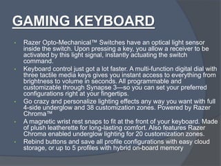GAMING KEYBOARD
• Razer Opto-Mechanical™ Switches have an optical light sensor
inside the switch. Upon pressing a key, you allow a receiver to be
activated by this light signal, instantly actuating the switch
command.
• Keyboard control just got a lot faster. A multi-function digital dial with
three tactile media keys gives you instant access to everything from
brightness to volume in seconds. All programmable and
customizable through Synapse 3—so you can set your preferred
configurations right at your fingertips.
• Go crazy and personalize lighting effects any way you want with full
4-side underglow and 38 customization zones. Powered by Razer
Chroma™
• A magnetic wrist rest snaps to fit at the front of your keyboard. Made
of plush leatherette for long-lasting comfort. Also features Razer
Chroma enabled underglow lighting for 20 customization zones.
• Rebind buttons and save all profile configurations with easy cloud
storage, or up to 5 profiles with hybrid on-board memory
 