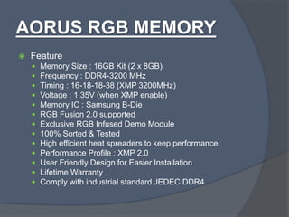 AORUS RGB MEMORY
 Feature
 Memory Size : 16GB Kit (2 x 8GB)
 Frequency : DDR4-3200 MHz
 Timing : 16-18-18-38 (XMP 3200MHz)
 Voltage : 1.35V (when XMP enable)
 Memory IC : Samsung B-Die
 RGB Fusion 2.0 supported
 Exclusive RGB Infused Demo Module
 100% Sorted & Tested
 High efficient heat spreaders to keep performance
 Performance Profile : XMP 2.0
 User Friendly Design for Easier Installation
 Lifetime Warranty
 Comply with industrial standard JEDEC DDR4
 