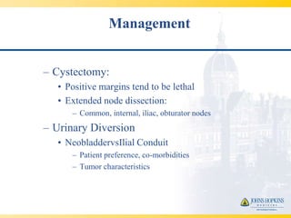 Management


– Cystectomy:
   • Positive margins tend to be lethal
   • Extended node dissection:
      – Common, internal, iliac, obturator nodes
– Urinary Diversion
   • NeobladdervsIlial Conduit
      – Patient preference, co-morbidities
      – Tumor characteristics
 