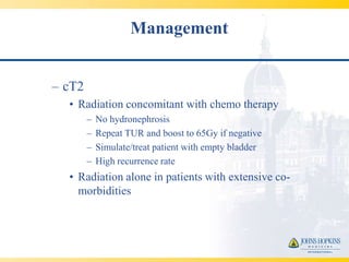 Management


– cT2
  • Radiation concomitant with chemo therapy
        –   No hydronephrosis
        –   Repeat TUR and boost to 65Gy if negative
        –   Simulate/treat patient with empty bladder
        –   High recurrence rate
  • Radiation alone in patients with extensive co-
    morbidities
 