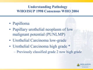 Understanding Pathology
    WHO/ISUP 1998 Consensus WHO 2004


• Papilloma
• Papillary urothelial neoplasm of low
  malignant potential (PUNLMP)
• Urothelial Carcinoma low-grade
• Urothelial Carcinoma high grade *
  – Previously classified grade 2 now high grade
 