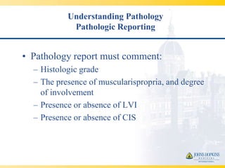 Understanding Pathology
            Pathologic Reporting


• Pathology report must comment:
  – Histologic grade
  – The presence of muscularispropria, and degree
    of involvement
  – Presence or absence of LVI
  – Presence or absence of CIS
 