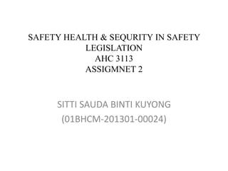 SAFETY HEALTH & SEQURITY IN SAFETY
LEGISLATION
AHC 3113
ASSIGMNET 2
SITTI SAUDA BINTI KUYONG
(01BHCM-201301-00024)
 