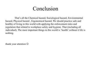Conclusion
That’s all the Chemical hazard, Sociological hazard, Environmental
hazard, Physical hazard , Ergonomical hazard. We should practice safe and
healthy of living in this world with applying the enforcement rules and
regulation that related to workplace safety and hygiene. That (including all
individual). The most important things in this world is ‘health’,without it life is
nothing.
thank your attention 
 