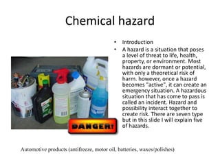 Chemical hazard
• Introduction
• A hazard is a situation that poses
a level of threat to life, health,
property, or environment. Most
hazards are dormant or potential,
with only a theoretical risk of
harm. however, once a hazard
becomes "active", it can create an
emergency situation. A hazardous
situation that has come to pass is
called an incident. Hazard and
possibility interact together to
create risk. There are seven type
but in this slide I will explain five
of hazards.
Automotive products (antifreeze, motor oil, batteries, waxes/polishes)
 