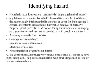 Identifying hazard
• Household hazardous waste at pandan indah ampang (chemical hazard)
- any leftover or unwanted household chemical for example oil of the car,
that cannot safely be disposed of in the trash or down the drain because it
contains ingredients that are toxic, flammable, reactive, or corrosive.
Proper disposal prevents HHW from entering the environment, damaging
soil, groundwater and streams, or causing harm to people and animals.
• Assessing risk or the Level of risk
- Consequence (minor high)
- Likelihood possible(moderate)
- Moderate level of risk
• Recommendation or controlling the risk
All the chemical should be keep very careful and all that stuff should be keep
in one safe place. The place should not mix with other things such as food or
medication in our house.
 