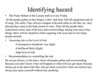 Identifying hazard
• The Pasar Malam at the Leisure mall at every Friday
all the people gather to buy things, t-shirt and food. Sell all equipment and cd
of song. The seller, They always compete with each other to sell they cd , they
playing they song in the high sound of voice. Then all the people there
experiences noise ,lack of privacy and overcrowding. during your trip to buy
things, there will be situations where squaring will occur due to too many
people around.
• Assessing risk or the Level of risk
-Consequence (moderate very high)
-Likelihood likely (high)
-high level of risk
• Recommendation or controlling the risk
Do not go always, to the place where all people gather and overcrowding.
Because you don’t know what will happen or what will you get injury because
always go to the place like that. Just go when you know what you need to buy
not go just enjoy yourself without buy anything.
 