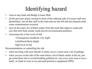 Identifying hazard
• Area at may bank and Bridge Leisure Mall.
• all the previous eatery, located in front of the ordering side of Leisure mall now
demolished., but all that stuff in the trash and use the left and not cleaned could
cause contamination occurred.
• next on the road a lot of black smoke from the truck that improve roads and
cars that emit thick smoke could also be environmental pollution.
• Assessing risk or the Level of risk
- Consequence (moderate very high)
-Likelihood likely (high)
-high level of risk
Recommendation or controlling the risk
• when traveling with your friends or alone, never a street near a lot of garbage.
• when you are on the side of the road where a lot of black smoke in the air, just
go somewhere else to avoid breathing polluted air. you cover your nose or use a
hand., or mask to wear or use personal protective equipment (PPE)
 
