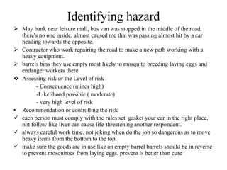 Identifying hazard
 May bank near leisure mall, bus van was stopped in the middle of the road,
there's no one inside. almost caused me that was passing almost hit by a car
heading towards the opposite.
 Contractor who work repairing the road to make a new path working with a
heavy equipment.
 barrels bins they use empty most likely to mosquito breeding laying eggs and
endanger workers there.
 Assessing risk or the Level of risk
- Consequence (minor high)
-Likelihood possible ( moderate)
- very high level of risk
• Recommendation or controlling the risk
 each person must comply with the rules set. gasket your car in the right place,
not follow like liver can cause life-threatening another respondent.
 always careful work time. not joking when do the job so dangerous as to move
heavy items from the bottom to the top.
 make sure the goods are in use like an empty barrel barrels should be in reverse
to prevent mosquitoes from laying eggs. prevent is better than cure
 