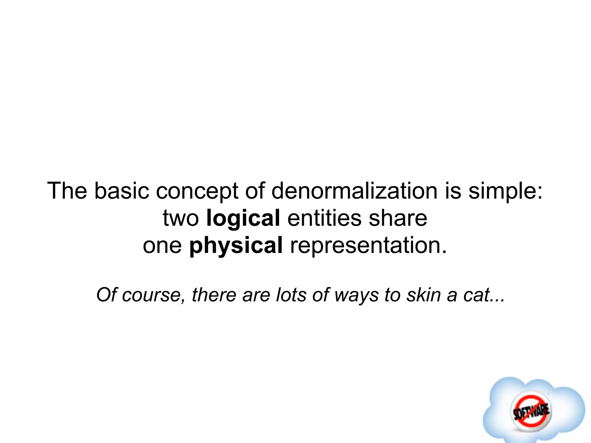 The basic concept of denormalization is simple:
           two logical entities share
        one physical representation.

    Of course, there are lots of ways to skin a cat...
 