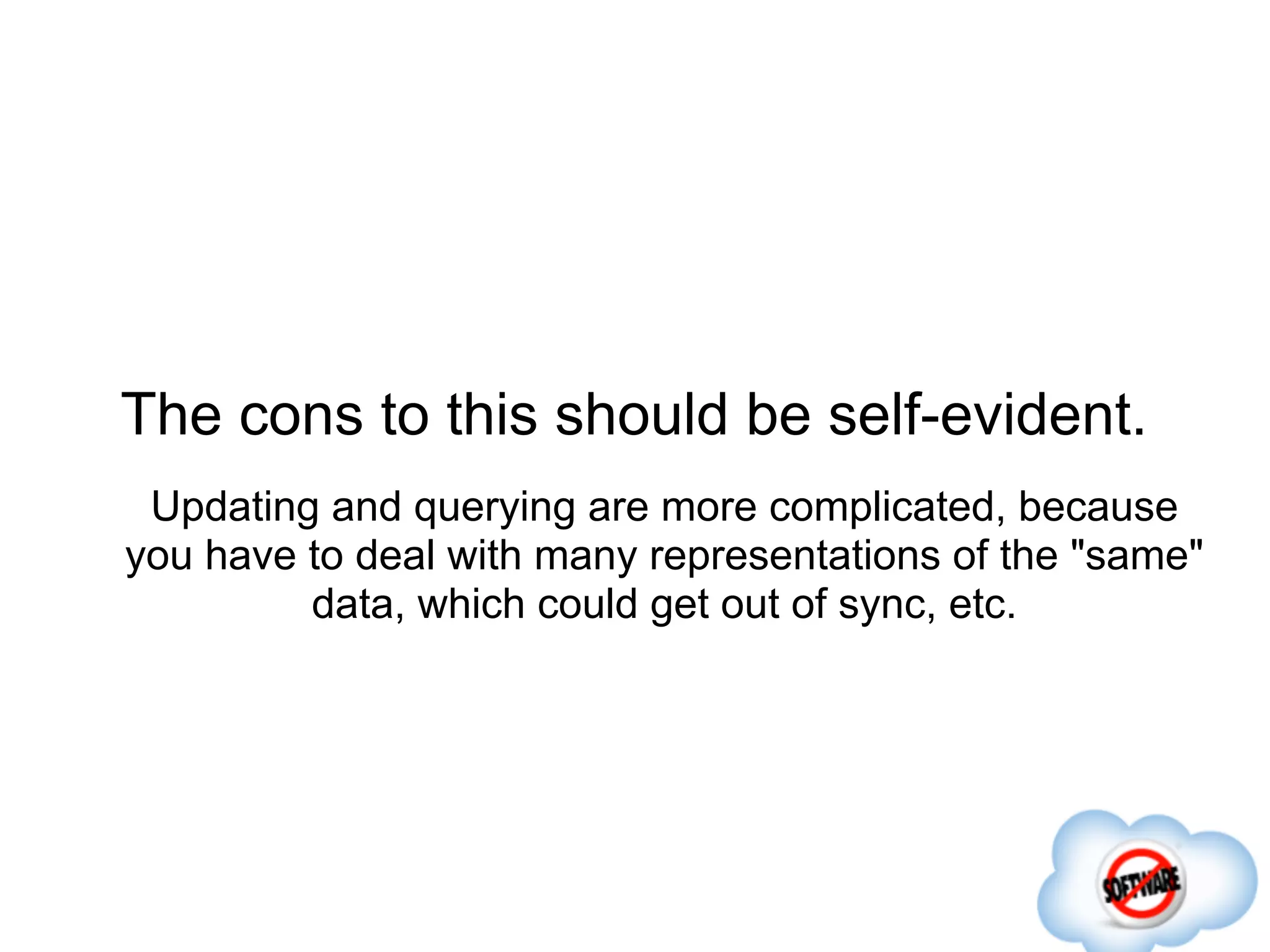 The cons to this should be self-evident.
 Updating and querying are more complicated, because
you have to deal with many representations of the "same"
         data, which could get out of sync, etc.
 