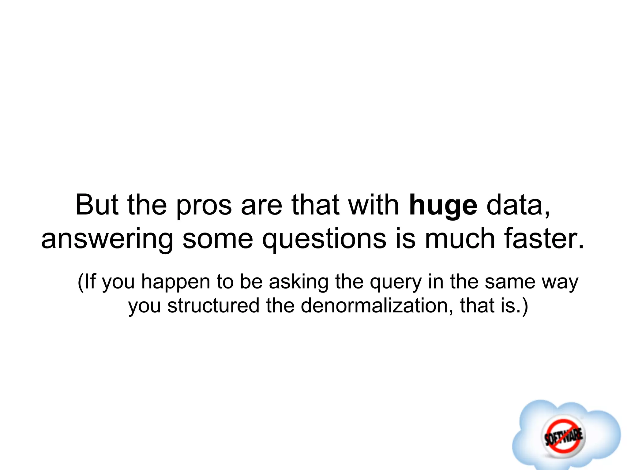 But the pros are that with huge data,
answering some questions is much faster.
  (If you happen to be asking the query in the same way
        you structured the denormalization, that is.)
 