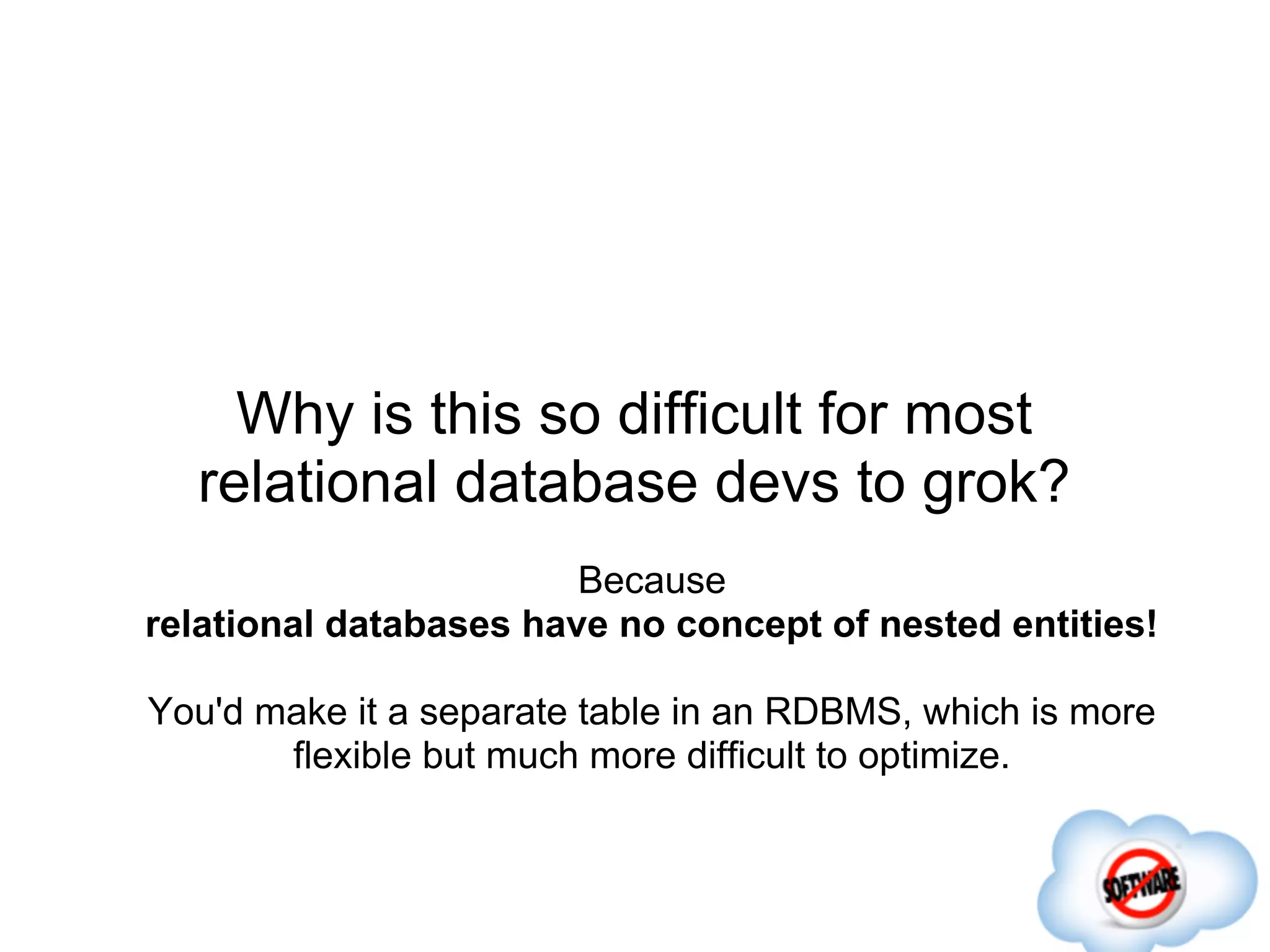 Why is this so difficult for most
  relational database devs to grok?
                        Because
relational databases have no concept of nested entities!

You'd make it a separate table in an RDBMS, which is more
       flexible but much more difficult to optimize.
 