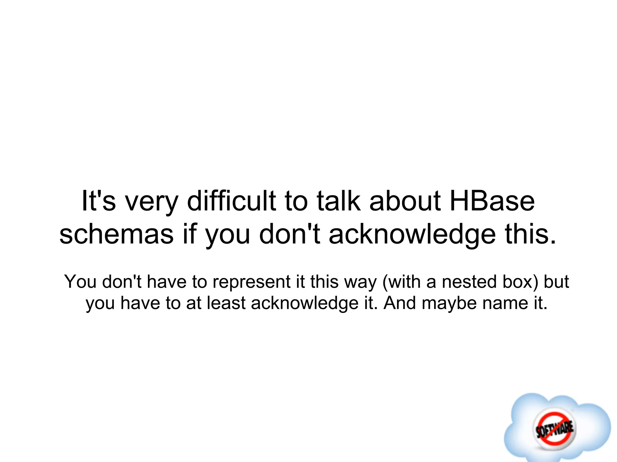 It's very difficult to talk about HBase
schemas if you don't acknowledge this.
You don't have to represent it this way (with a nested box) but
  you have to at least acknowledge it. And maybe name it.
 