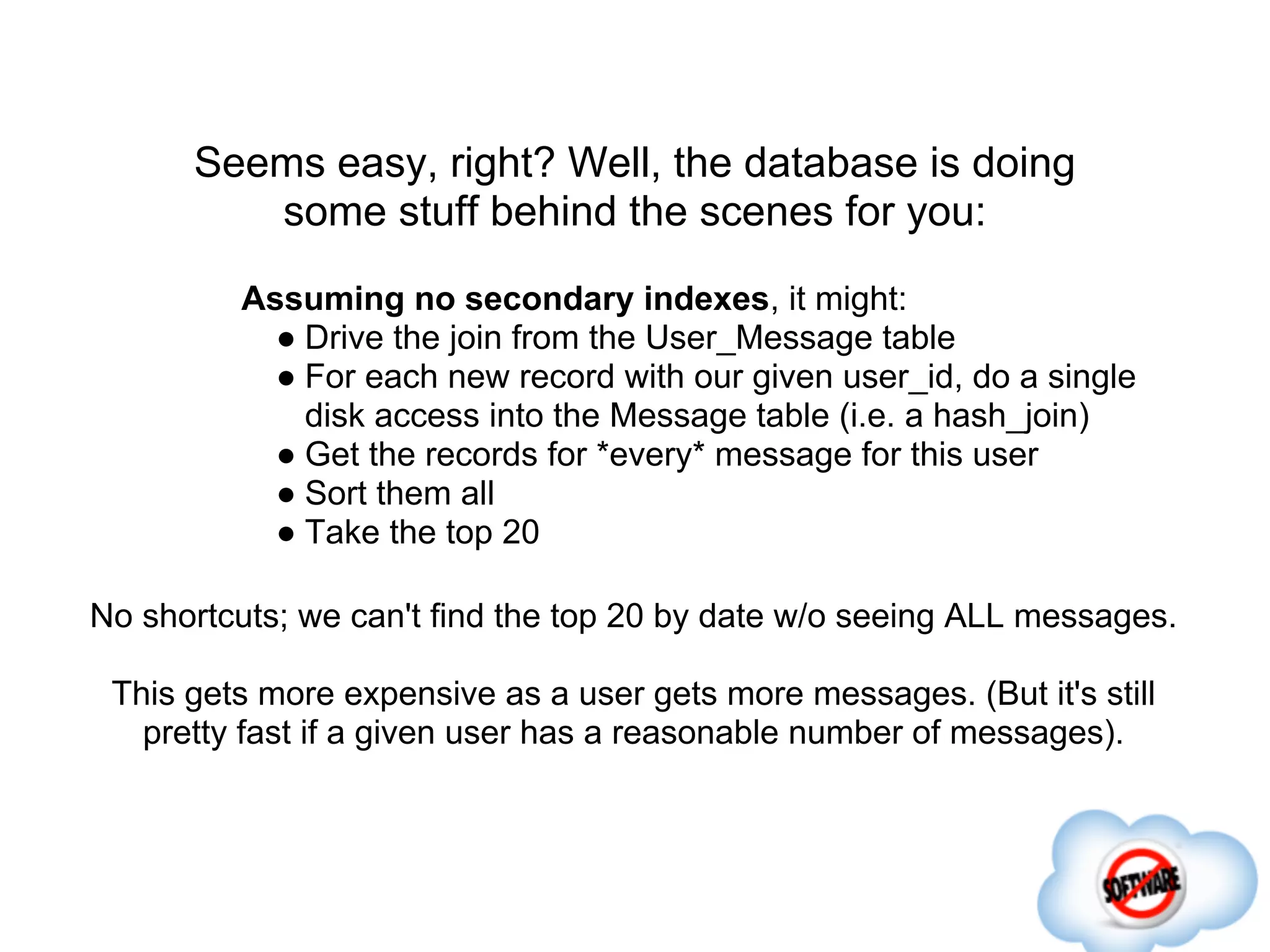 Seems easy, right? Well, the database is doing
         some stuff behind the scenes for you:
         Assuming no secondary indexes, it might:
           ● Drive the join from the User_Message table
           ● For each new record with our given user_id, do a single
             disk access into the Message table (i.e. a hash_join)
           ● Get the records for *every* message for this user
           ● Sort them all
           ● Take the top 20

No shortcuts; we can't find the top 20 by date w/o seeing ALL messages.

 This gets more expensive as a user gets more messages. (But it's still
   pretty fast if a given user has a reasonable number of messages).
 