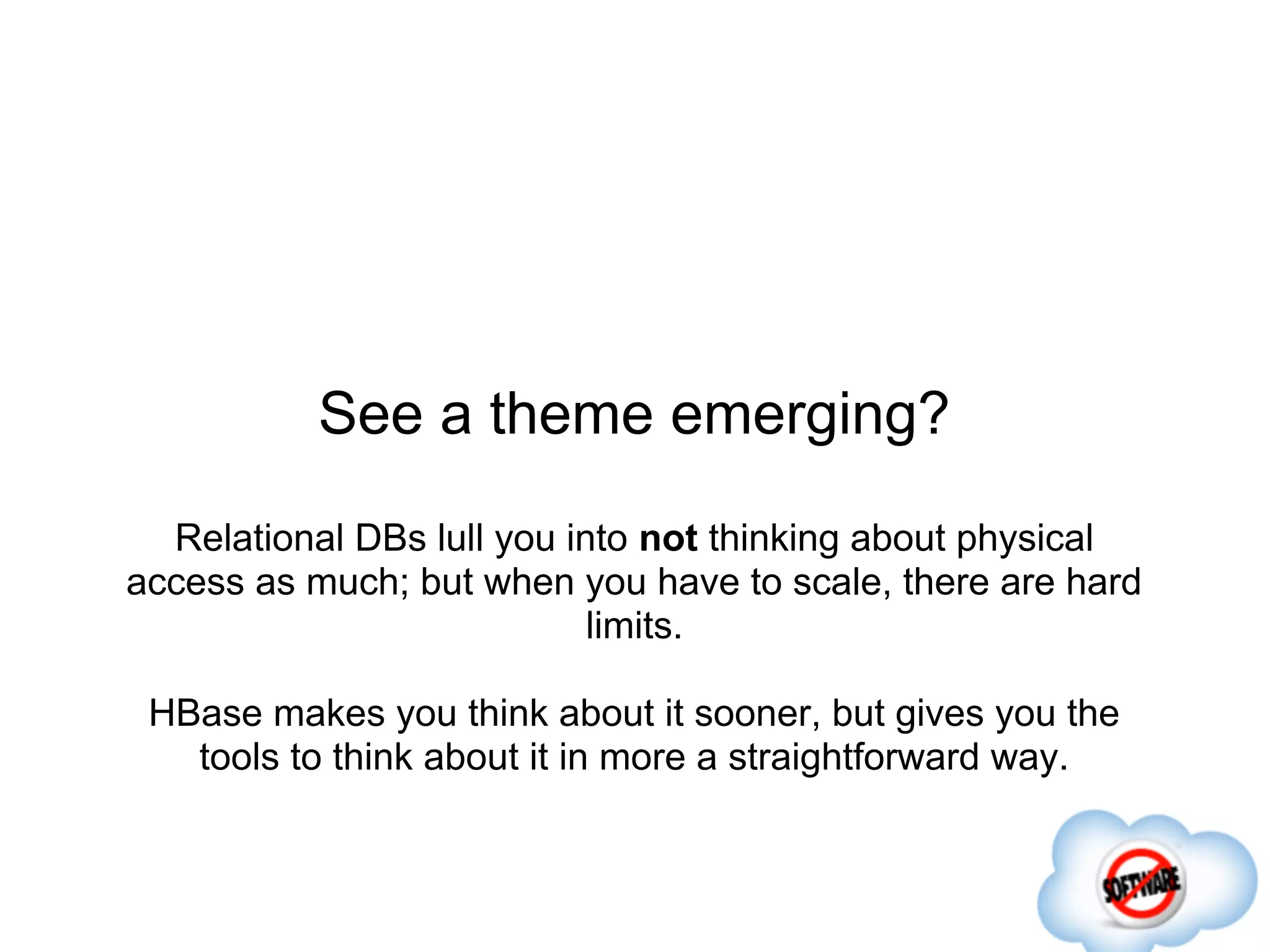 See a theme emerging?
  Relational DBs lull you into not thinking about physical
access as much; but when you have to scale, there are hard
                            limits.

 HBase makes you think about it sooner, but gives you the
   tools to think about it in more a straightforward way.
 