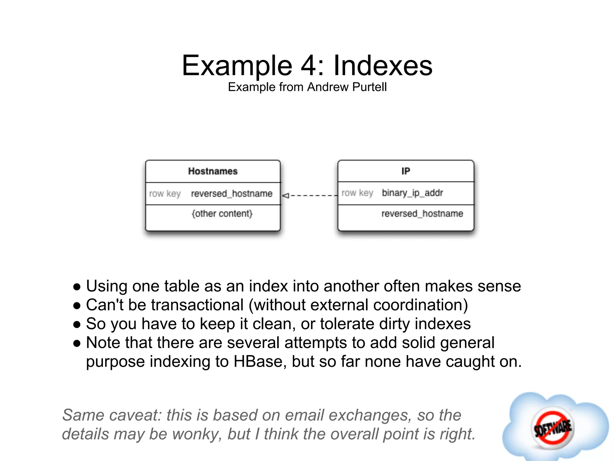 Example 4: Indexes
                        Example from Andrew Purtell




 ● Using one table as an index into another often makes sense
 ● Can't be transactional (without external coordination)
 ● So you have to keep it clean, or tolerate dirty indexes
 ● Note that there are several attempts to add solid general
   purpose indexing to HBase, but so far none have caught on.


Same caveat: this is based on email exchanges, so the
details may be wonky, but I think the overall point is right.
 