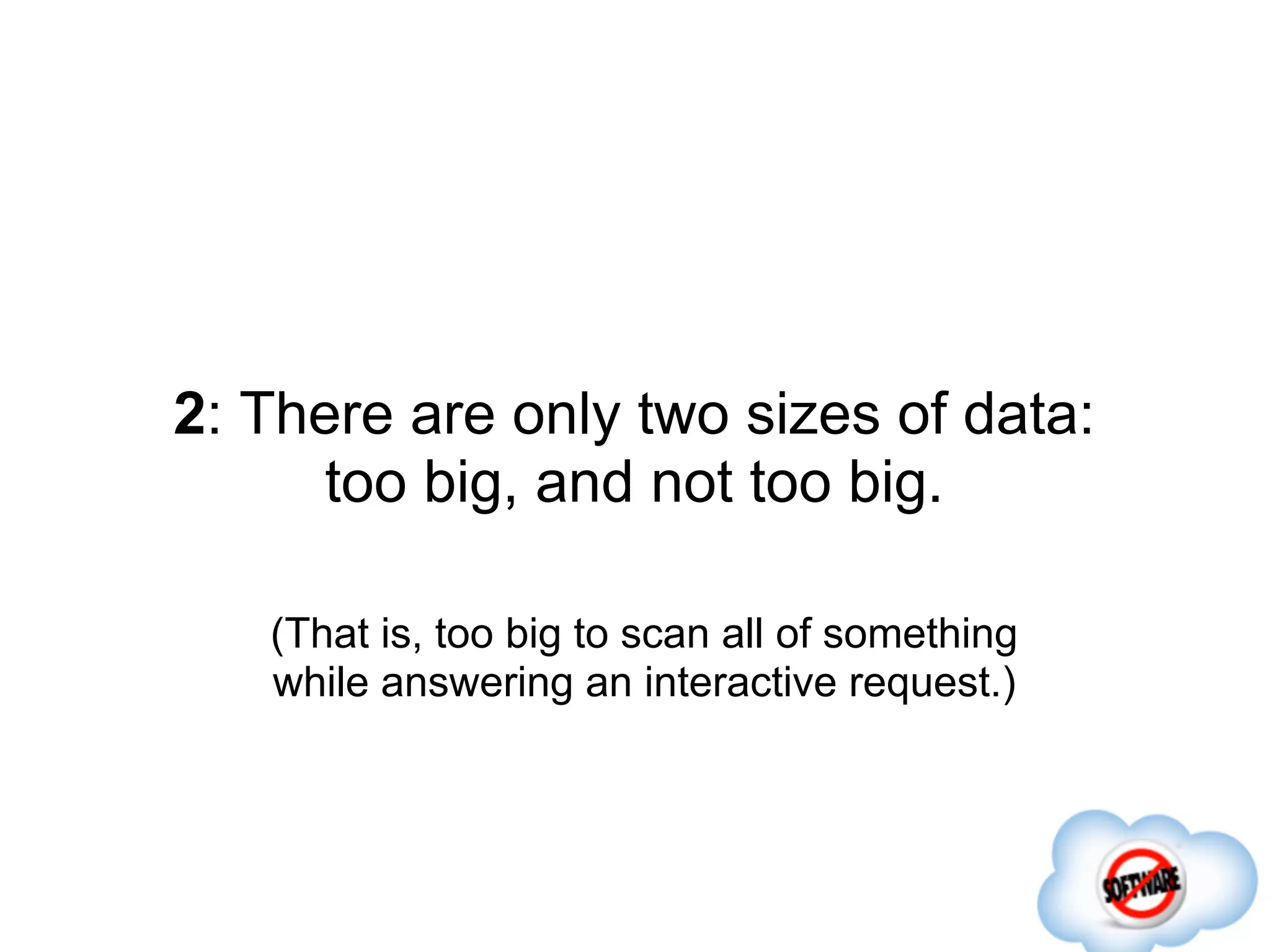 2: There are only two sizes of data:
      too big, and not too big.

   (That is, too big to scan all of something
   while answering an interactive request.)
 