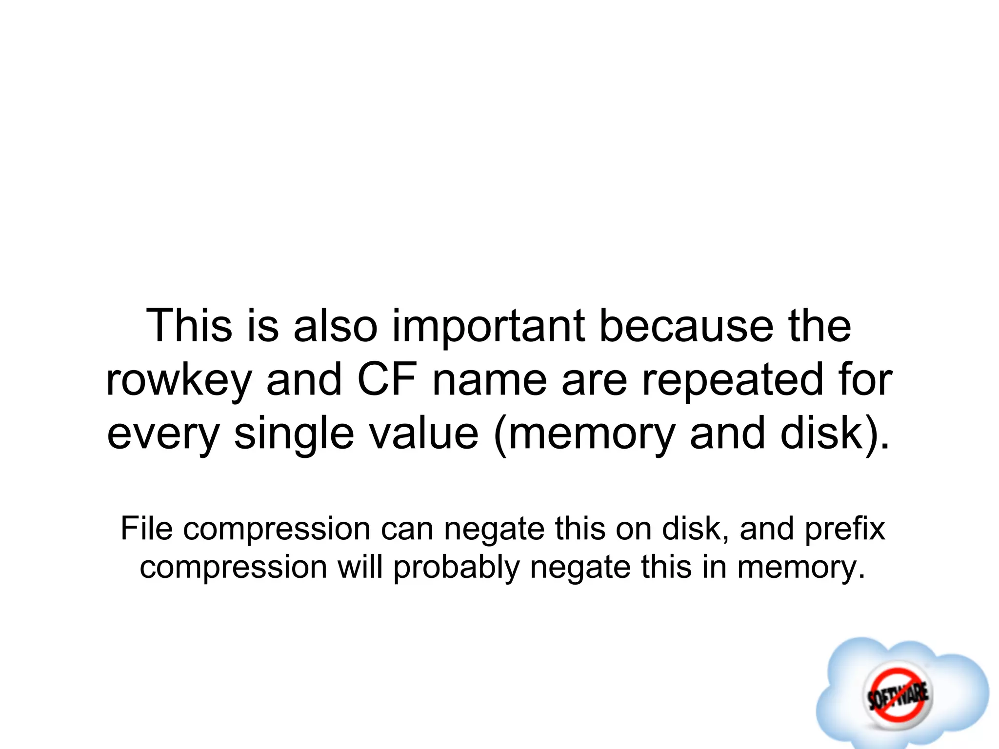 This is also important because the
rowkey and CF name are repeated for
every single value (memory and disk).
File compression can negate this on disk, and prefix
 compression will probably negate this in memory.
 