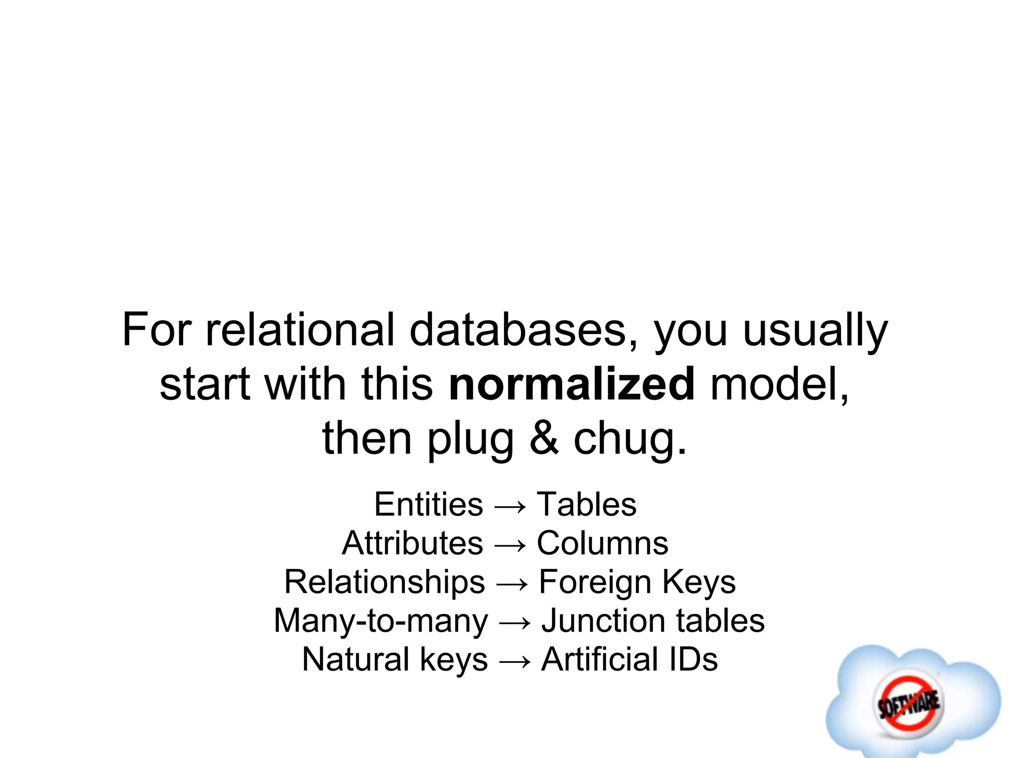 For relational databases, you usually
 start with this normalized model,
           then plug & chug.
             Entities → Tables
          Attributes → Columns
       Relationships → Foreign Keys
       Many-to-many → Junction tables
        Natural keys → Artificial IDs
 