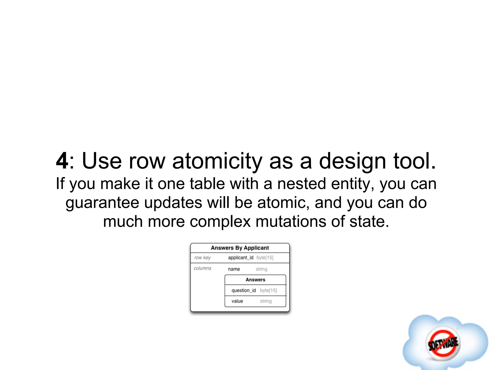 4: Use row atomicity as a design tool.
If you make it one table with a nested entity, you can
  guarantee updates will be atomic, and you can do
       much more complex mutations of state.
 