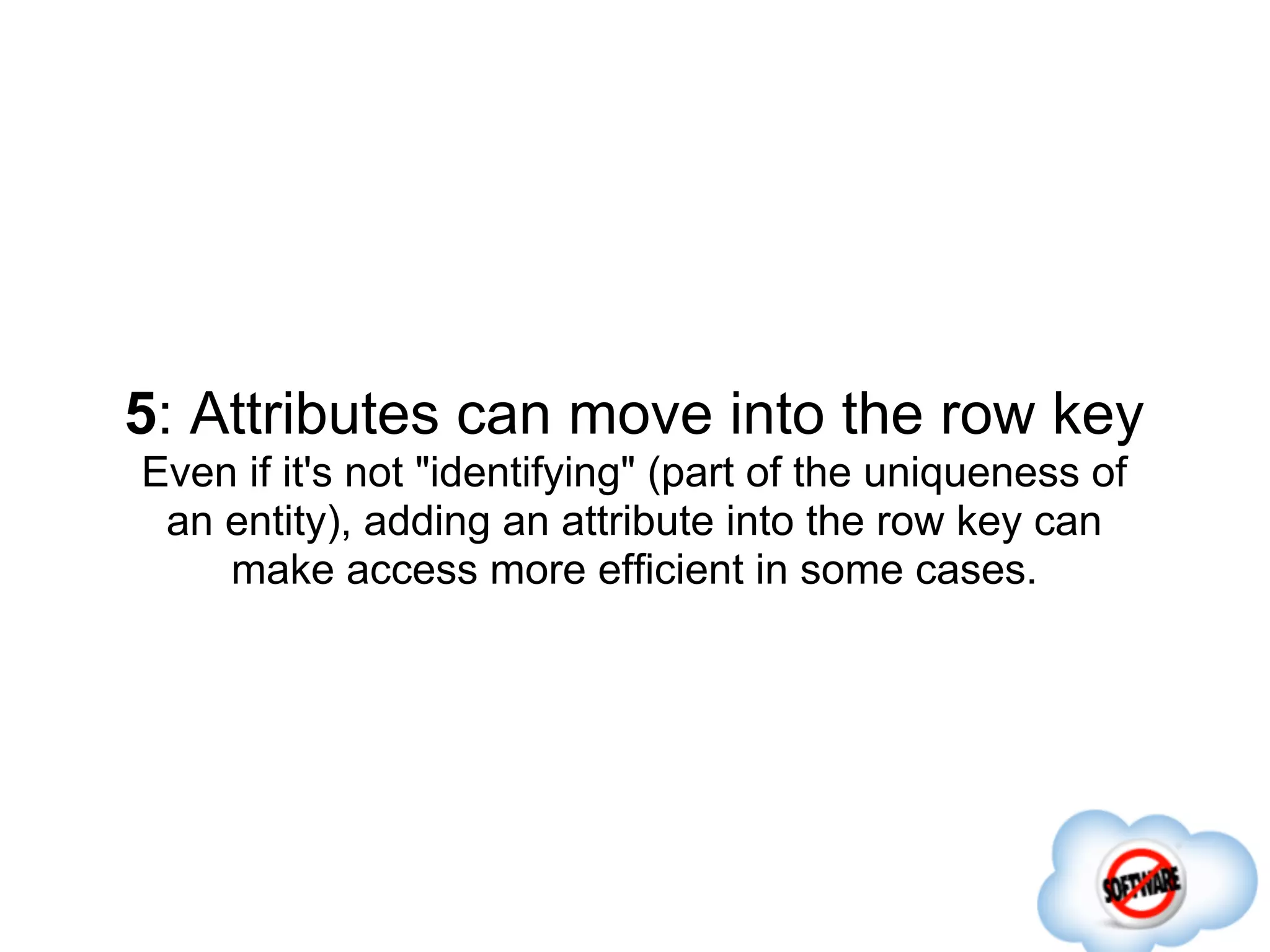 5: Attributes can move into the row key
Even if it's not "identifying" (part of the uniqueness of
 an entity), adding an attribute into the row key can
    make access more efficient in some cases.
 