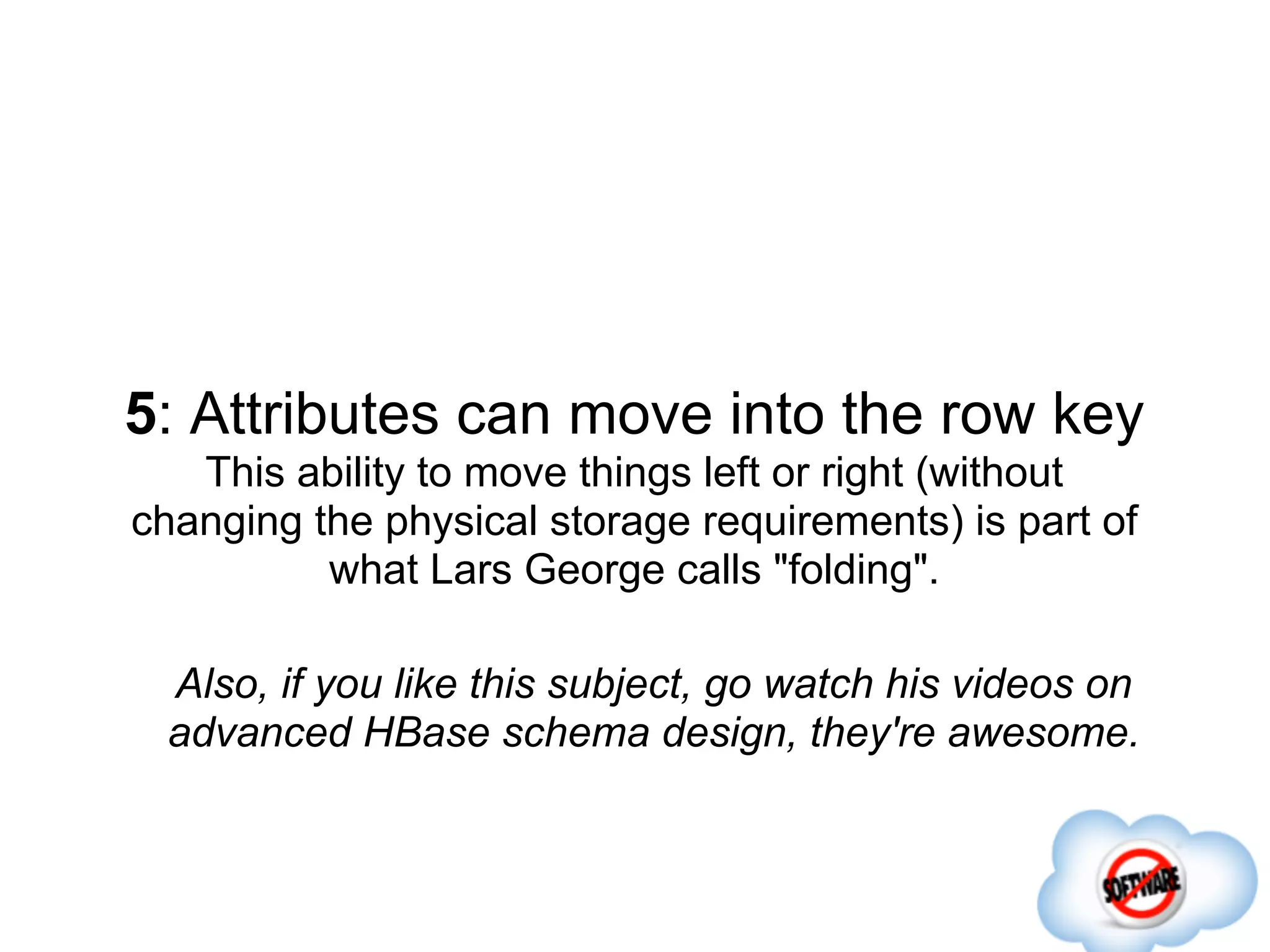 5: Attributes can move into the row key
   This ability to move things left or right (without
changing the physical storage requirements) is part of
          what Lars George calls "folding".

 Also, if you like this subject, go watch his videos on
 advanced HBase schema design, they're awesome.
 
