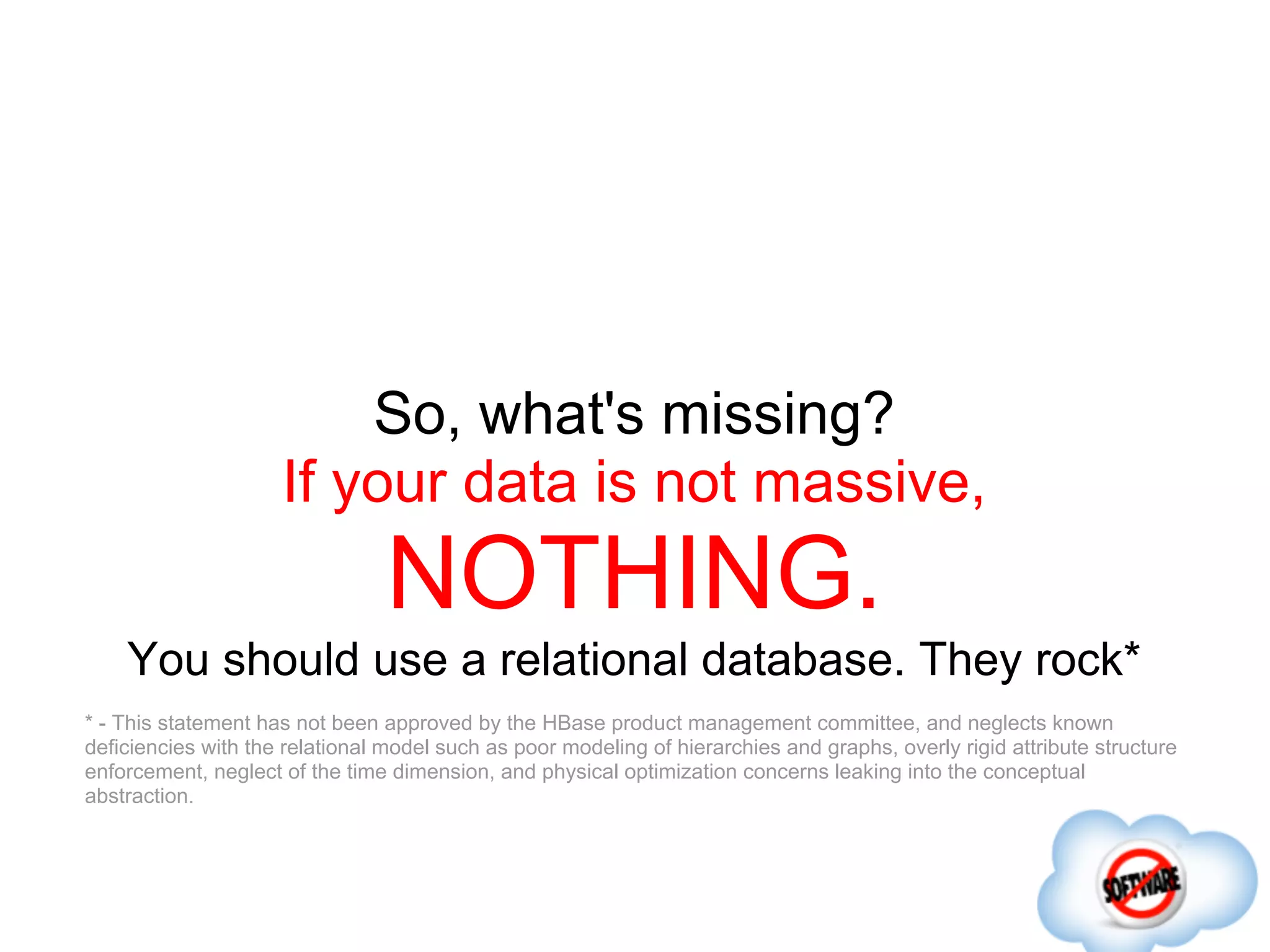 So, what's missing?
                     If your data is not massive,
                                 NOTHING.
    You should use a relational database. They rock*
* - This statement has not been approved by the HBase product management committee, and neglects known
deficiencies with the relational model such as poor modeling of hierarchies and graphs, overly rigid attribute structure
enforcement, neglect of the time dimension, and physical optimization concerns leaking into the conceptual
abstraction.
 