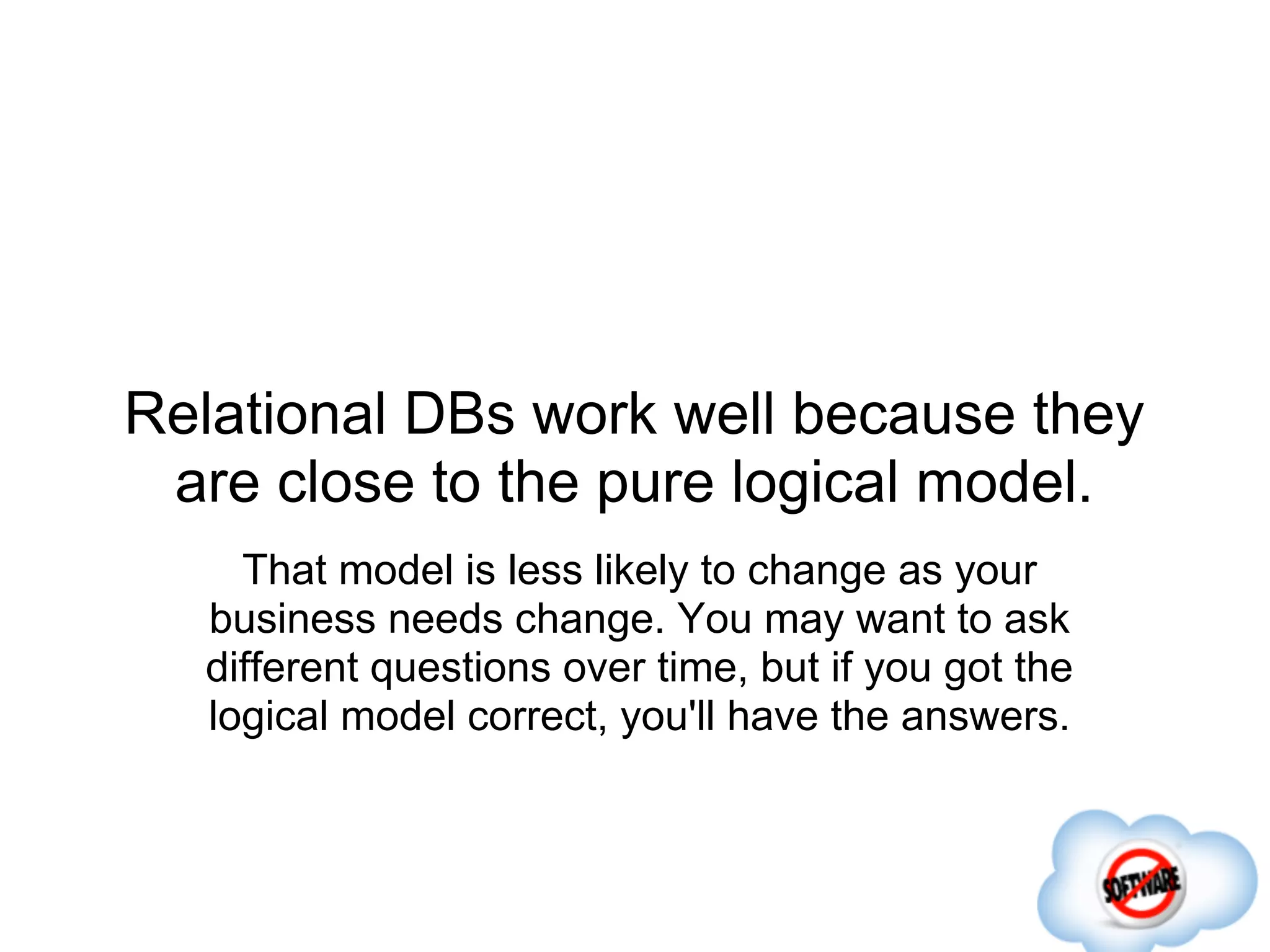 Relational DBs work well because they
 are close to the pure logical model.
    That model is less likely to change as your
  business needs change. You may want to ask
  different questions over time, but if you got the
  logical model correct, you'll have the answers.
 