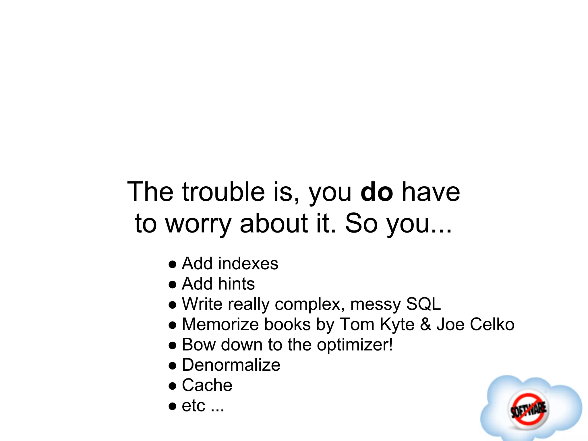 The trouble is, you do have
to worry about it. So you...
   ● Add indexes
   ● Add hints
   ● Write really complex, messy SQL
   ● Memorize books by Tom Kyte & Joe Celko
   ● Bow down to the optimizer!
   ● Denormalize
   ● Cache
   ● etc ...
 