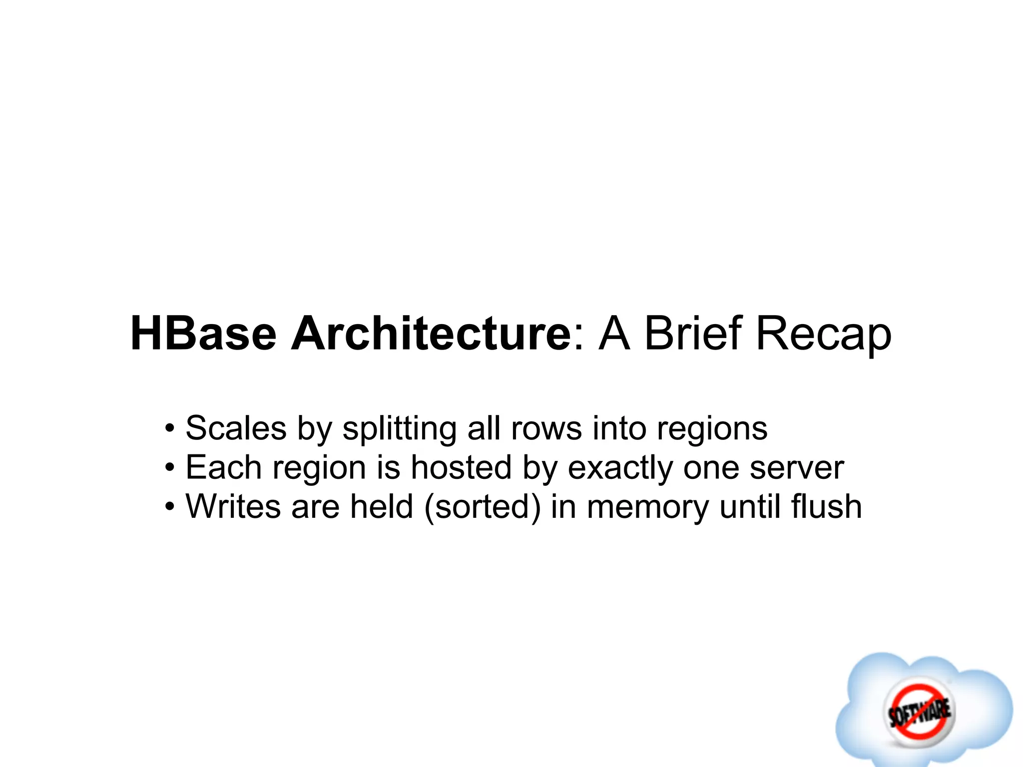 HBase Architecture: A Brief Recap
 • Scales by splitting all rows into regions
 • Each region is hosted by exactly one server
 • Writes are held (sorted) in memory until flush
 