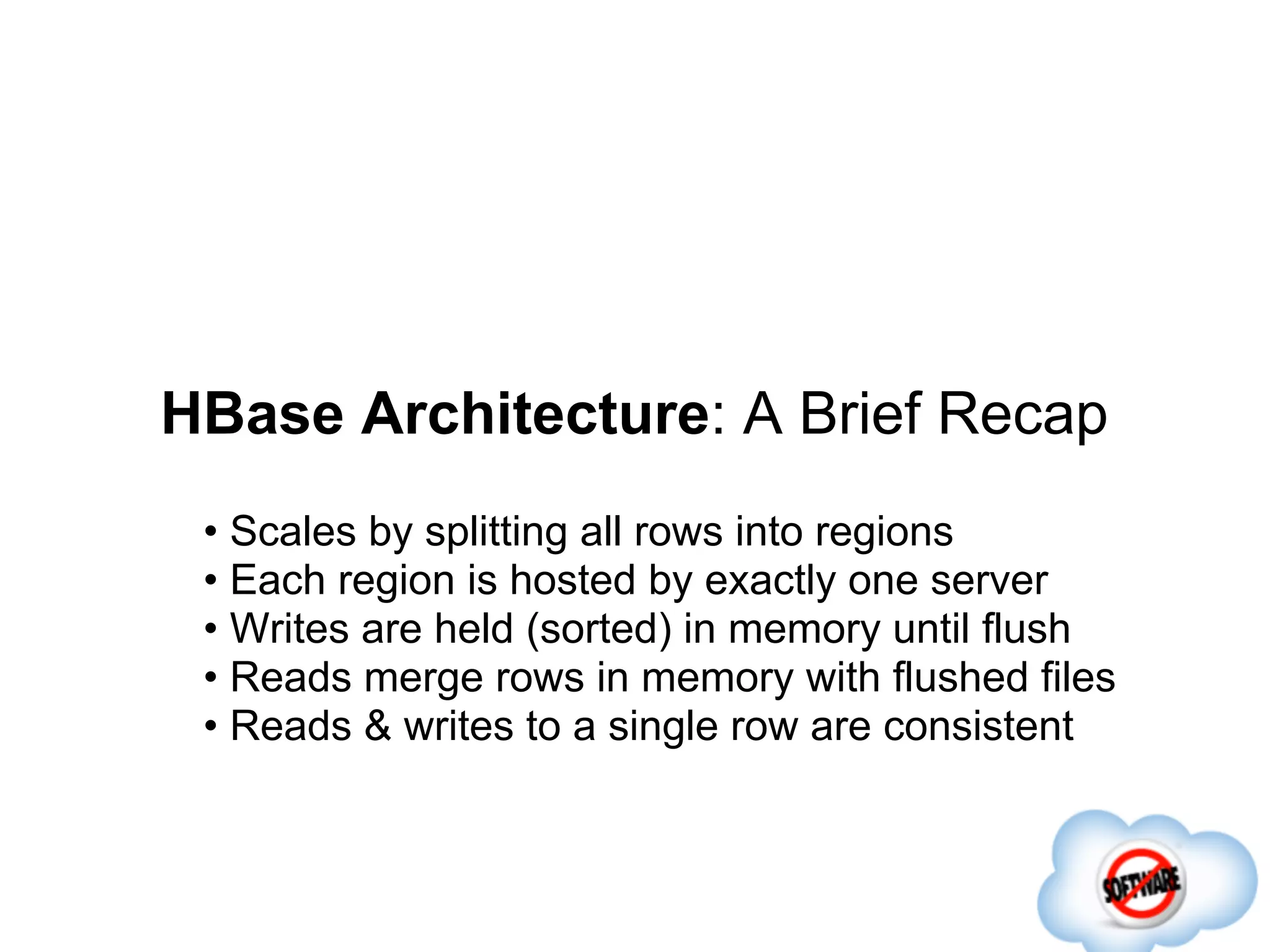 HBase Architecture: A Brief Recap
 • Scales by splitting all rows into regions
 • Each region is hosted by exactly one server
 • Writes are held (sorted) in memory until flush
 • Reads merge rows in memory with flushed files
 • Reads & writes to a single row are consistent
 
