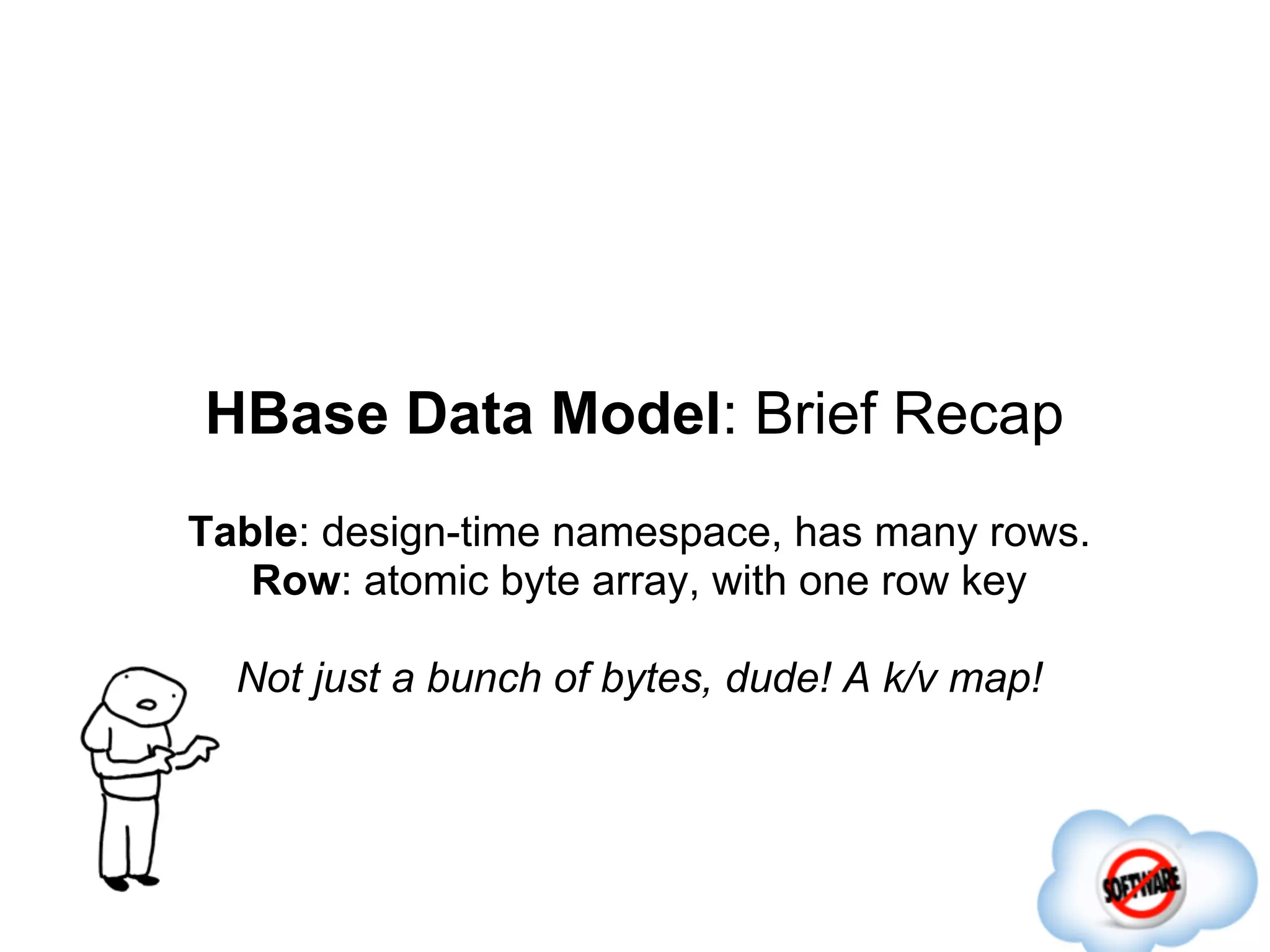 HBase Data Model: Brief Recap
Table: design-time namespace, has many rows.
   Row: atomic byte array, with one row key

  Not just a bunch of bytes, dude! A k/v map!
 